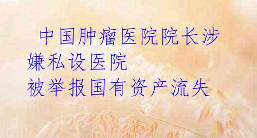 中国肿瘤医院院长涉嫌私设医院 被举报国有资产流失