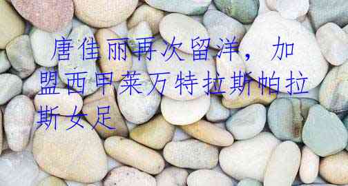 唐佳丽再次留洋,加盟西甲莱万特拉斯帕拉斯女足