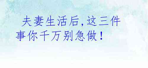 夫妻生活后,这三件事你千万别急做!