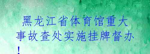 黑龙江省体育馆重大事故查处实施挂牌督办!
