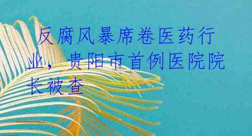 反腐风暴席卷医药行业,贵阳市首例医院院长被查
