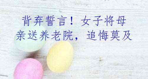 背弃誓言!女子将母亲送养老院,追悔莫及