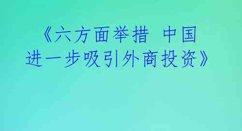 《六方面举措 中国进一步吸引外商投资》