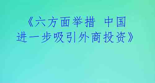  《六方面举措 中国进一步吸引外商投资》 