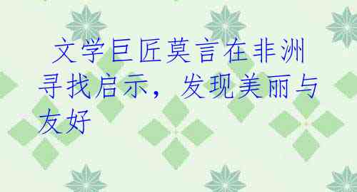 文学巨匠莫言在非洲寻找启示,发现美丽与友好