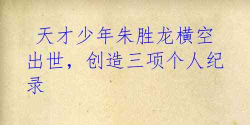 天才少年朱胜龙横空出世,创造三项个人纪录