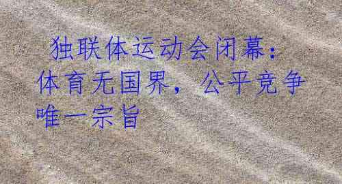 独联体运动会闭幕:体育无国界,公平竞争唯一宗旨