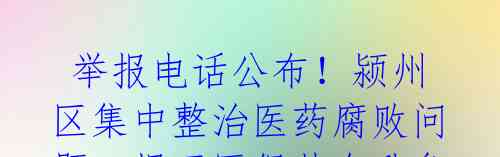 举报电话公布!颍州区集中整治医药腐败问题,揭开医保基金乱象引关注