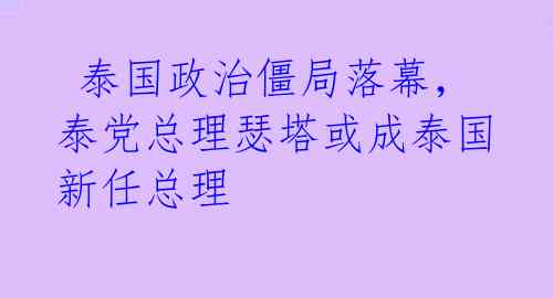 泰国政治僵局落幕,泰党总理瑟塔或成泰国新任总理