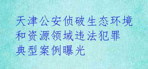天津公安侦破生态环境和资源领域违法犯罪 典型案例曝光