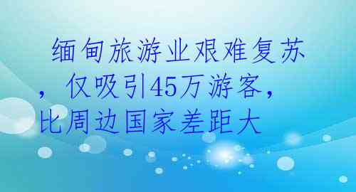  缅甸旅游业艰难复苏，仅吸引45万游客，比周边国家差距大 