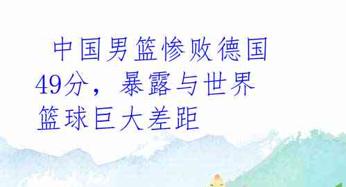 中国男篮惨败德国49分,暴露与世界篮球巨大差距