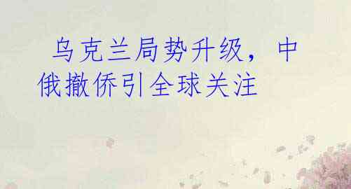乌克兰局势升级,中俄撤侨引全球关注