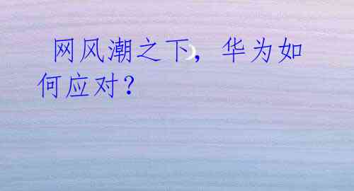 网风潮之下,华为如何应对?