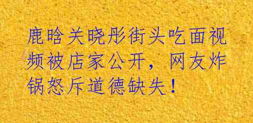 鹿晗关晓彤街头吃面视频被店家公开，网友炸锅怒斥道德缺失！ 