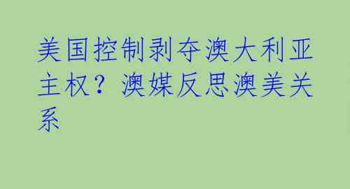 美国控制剥夺澳大利亚主权?澳媒反思澳美关系