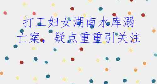 打工妇女湖南水库溺亡案,疑点重重引关注