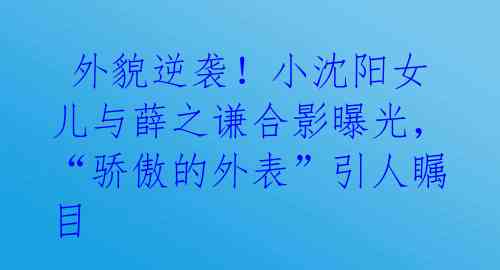  外貌逆袭！小沈阳女儿与薛之谦合影曝光，“骄傲的外表”引人瞩目 