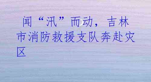闻“汛”而动,吉林市消防救援支队奔赴灾区