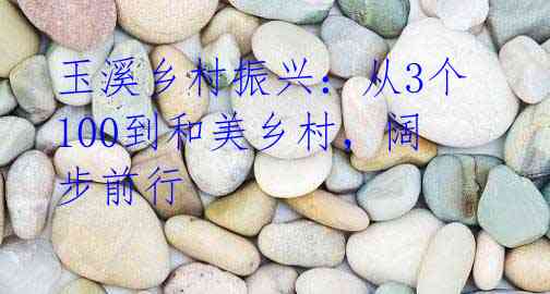 玉溪乡村振兴:从3个100到和美乡村,阔步前行