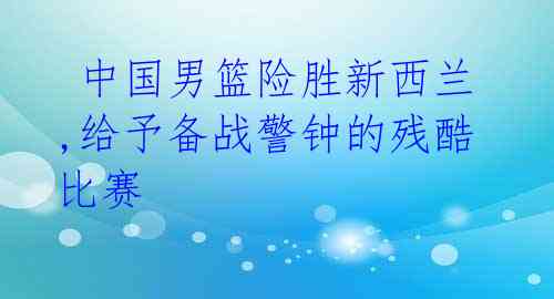 中国男篮险胜新西兰,给予备战警钟的残酷比赛