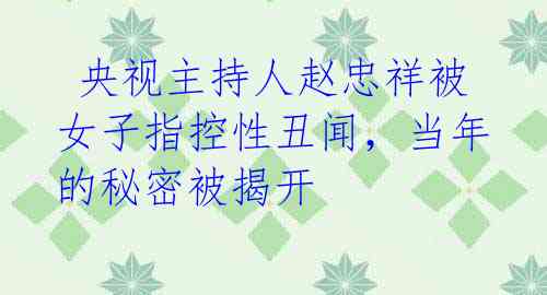 央视主持人赵忠祥被女子指控性丑闻,当年的秘密被揭开