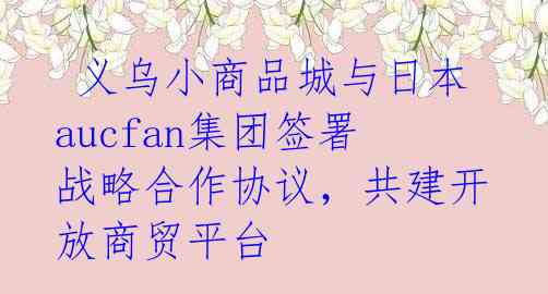 义乌小商品城与日本aucfan集团签署战略合作协议,共建开放商贸平台