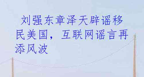 刘强东章泽天辟谣移民美国,互联网谣言再添风波