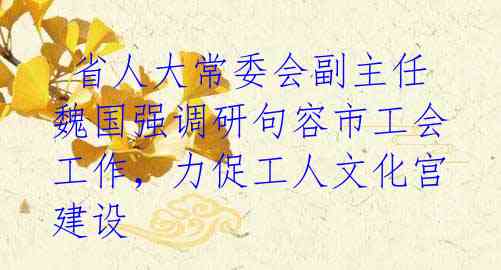 省人大常委会副主任魏国强调研句容市工会工作,力促工人文化宫建设