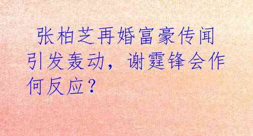 张柏芝再婚富豪传闻引发轰动,谢霆锋会作何反应?