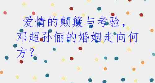 爱情的颠簸与考验,邓超孙俪的婚姻走向何方?