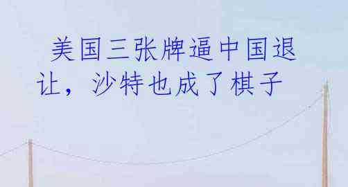 美国三张牌逼中国退让,沙特也成了棋子