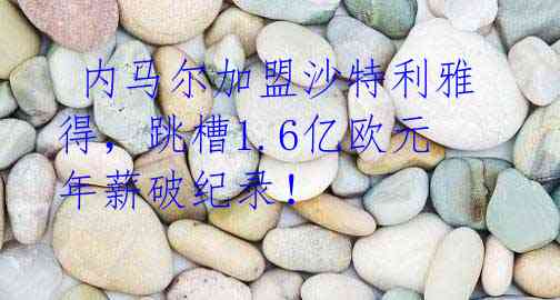 内马尔加盟沙特利雅得,跳槽1.6亿欧元年薪破纪录!