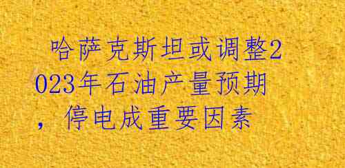 哈萨克斯坦或调整2023年石油产量预期,停电成重要因素