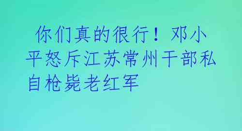  你们真的很行！邓小平怒斥江苏常州干部私自枪毙老红军 