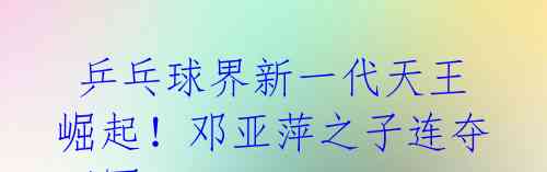乒乓球界新一代天王崛起!邓亚萍之子连夺四冠
