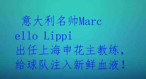  意大利名帅Marcello Lippi出任上海申花主教练，给球队注入新鲜血液！ 