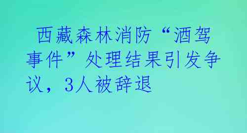 西藏森林消防“酒驾事件”处理结果引发争议,3人被辞退