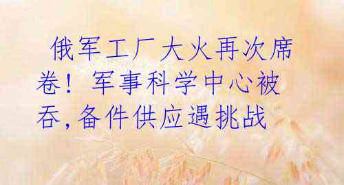 俄军工厂大火再次席卷! 军事科学中心被吞,备件供应遇挑战