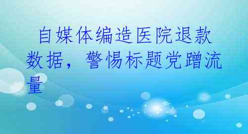  自媒体编造医院退款数据，警惕标题党蹭流量 