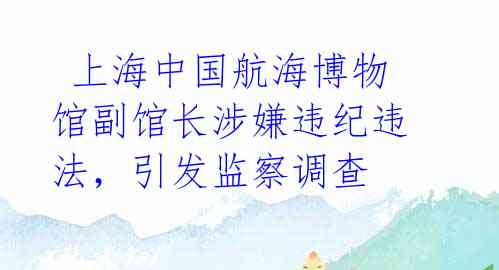  上海中国航海博物馆副馆长涉嫌违纪违法，引发监察调查 