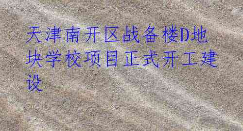 天津南开区战备楼D地块学校项目正式开工建设
