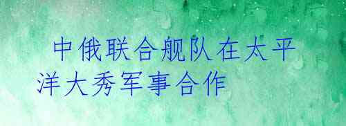 中俄联合舰队在太平洋大秀军事合作