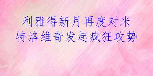  利雅得新月再度对米特洛维奇发起疯狂攻势 