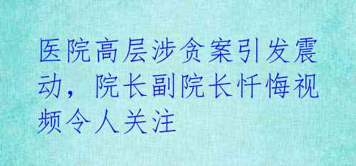 医院高层涉贪案引发震动，院长副院长忏悔视频令人关注 