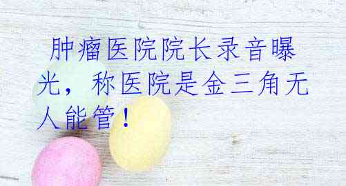 肿瘤医院院长录音曝光,称医院是金三角无人能管!