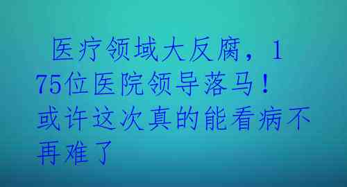  医疗领域大反腐，175位医院领导落马！或许这次真的能看病不再难了 