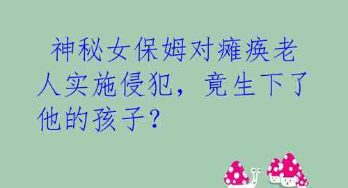 神秘女保姆对瘫痪老人实施侵犯,竟生下了他的孩子?