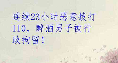 连续23小时恶意拨打110,醉酒男子被行政拘留!