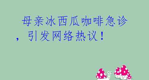  母亲冰西瓜咖啡急诊，引发网络热议！ 